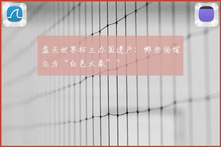 盘点世界杯主办国遗产：哪些场馆沦为“白色大象”？