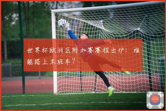 世界杯欧洲区附加赛赛程出炉：谁能搭上末班车？