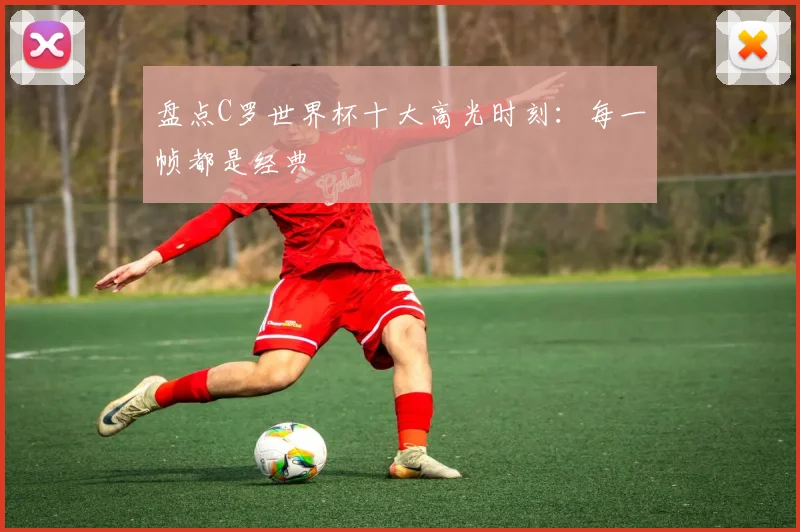 盘点C罗世界杯十大高光时刻：每一帧都是经典