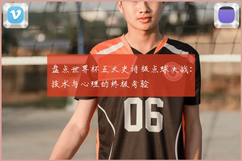 盘点世界杯五大史诗级点球决战：技术与心理的终极考验