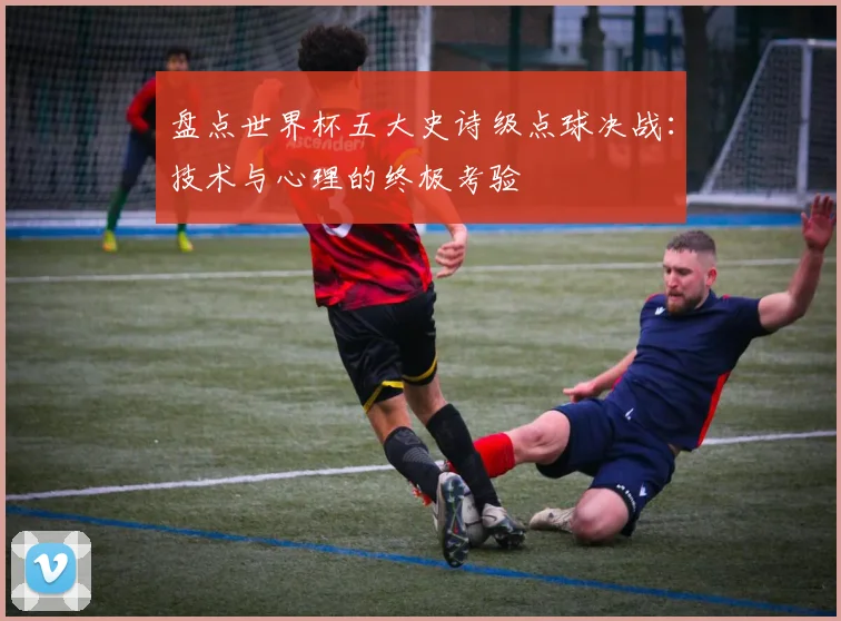 盘点世界杯五大史诗级点球决战：技术与心理的终极考验