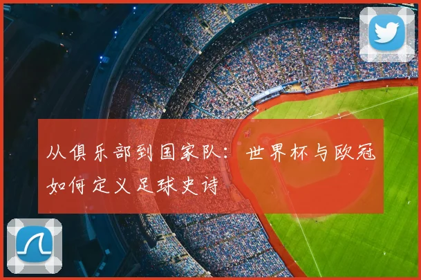 从俱乐部到国家队:世界杯与欧冠如何定义足球史诗