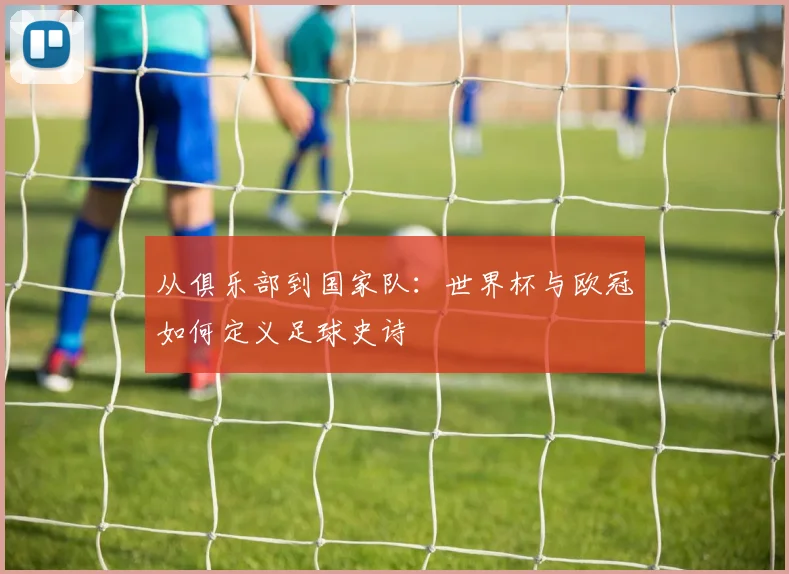 从俱乐部到国家队:世界杯与欧冠如何定义足球史诗