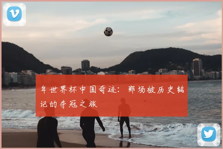 年世界杯中国奇迹：那场被历史铭记的夺冠之旅
