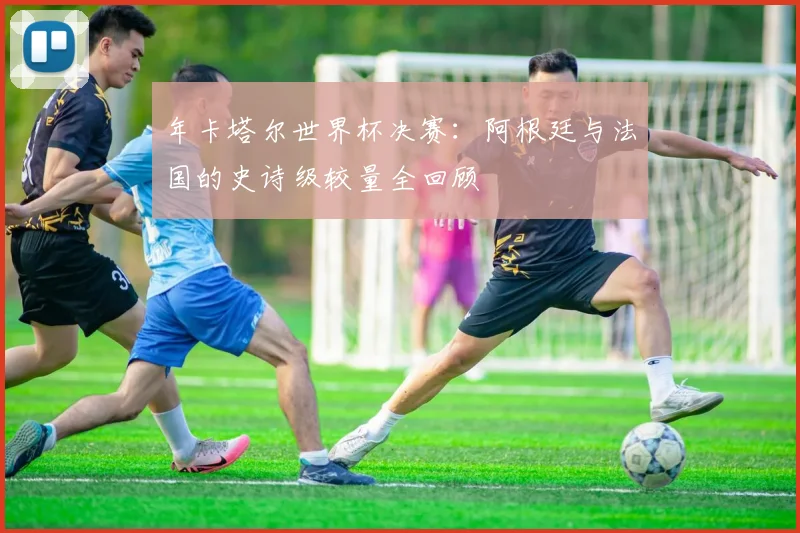 年卡塔尔世界杯决赛：阿根廷与法国的史诗级较量全回顾